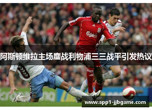 阿斯顿维拉主场鏖战利物浦三三战平引发热议
