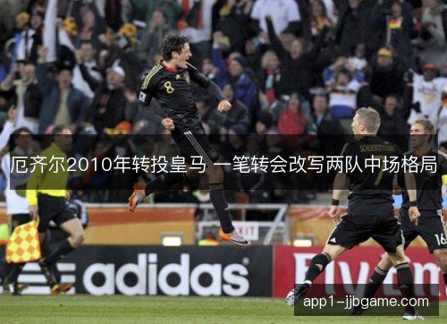 厄齐尔2010年转投皇马 一笔转会改写两队中场格局